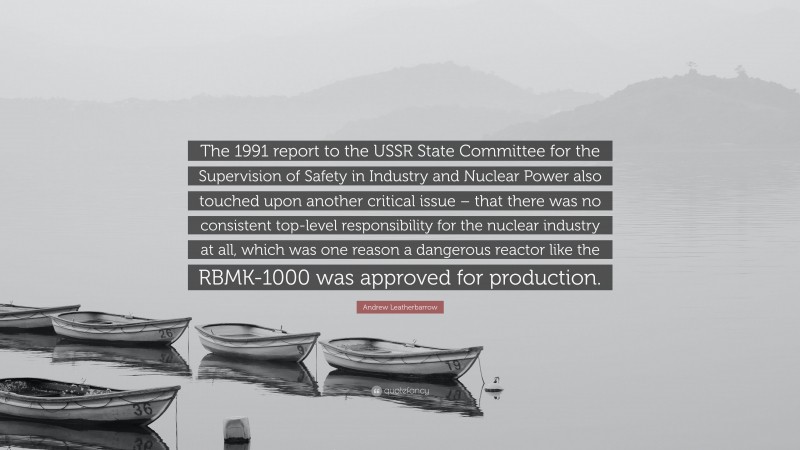 Andrew Leatherbarrow Quote: “The 1991 report to the USSR State Committee for the Supervision of Safety in Industry and Nuclear Power also touched upon another critical issue – that there was no consistent top-level responsibility for the nuclear industry at all, which was one reason a dangerous reactor like the RBMK-1000 was approved for production.”