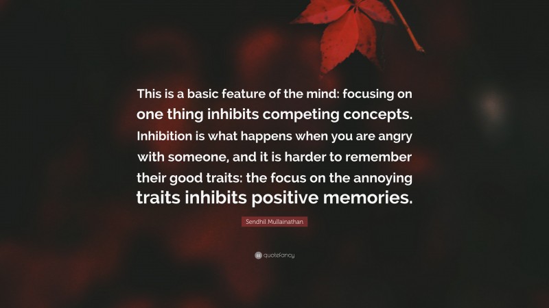 Sendhil Mullainathan Quote: “This is a basic feature of the mind: focusing on one thing inhibits competing concepts. Inhibition is what happens when you are angry with someone, and it is harder to remember their good traits: the focus on the annoying traits inhibits positive memories.”