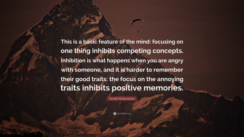 Sendhil Mullainathan Quote: “This is a basic feature of the mind: focusing on one thing inhibits competing concepts. Inhibition is what happens when you are angry with someone, and it is harder to remember their good traits: the focus on the annoying traits inhibits positive memories.”