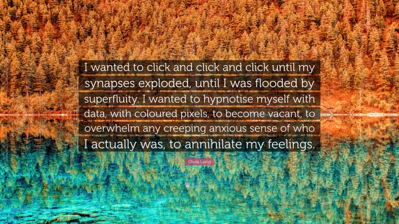 Olivia Laing Quote: “I wanted to click and click and click until my synapses exploded, until I was flooded by superfluity. I wanted to hypnotise myself with data, with coloured pixels, to become vacant, to overwhelm any creeping anxious sense of who I actually was, to annihilate my feelings.”
