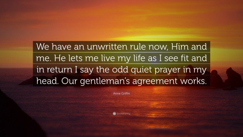 Anne Griffin Quote: “We have an unwritten rule now, Him and me. He lets me live my life as I see fit and in return I say the odd quiet prayer in my head. Our gentleman’s agreement works.”