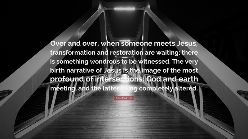 John Pavlovitz Quote: “Over and over, when someone meets Jesus, transformation and restoration are waiting; there is something wondrous to be witnessed. The very birth narrative of Jesus is the image of the most profound of intersections: God and earth meeting, and the latter being completely altered.”