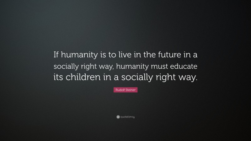 Rudolf Steiner Quote: “If humanity is to live in the future in a socially right way, humanity must educate its children in a socially right way.”