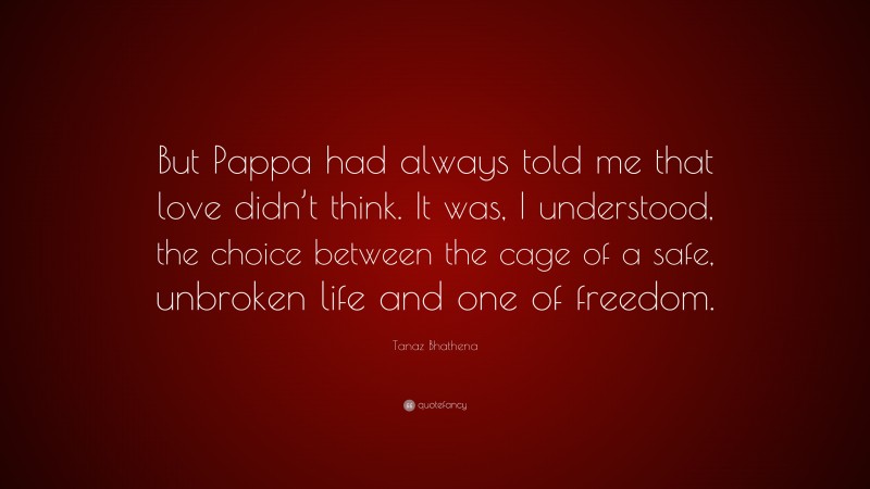 Tanaz Bhathena Quote: “But Pappa had always told me that love didn’t think. It was, I understood, the choice between the cage of a safe, unbroken life and one of freedom.”