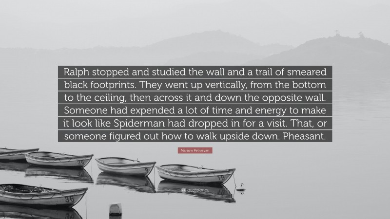 Mariam Petrosyan Quote: “Ralph stopped and studied the wall and a trail of smeared black footprints. They went up vertically, from the bottom to the ceiling, then across it and down the opposite wall. Someone had expended a lot of time and energy to make it look like Spiderman had dropped in for a visit. That, or someone figured out how to walk upside down. Pheasant.”