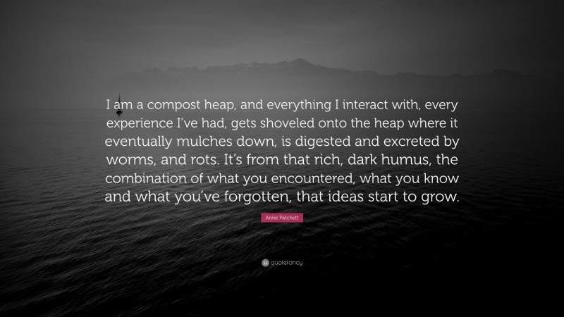 Anne Patchett Quote: “I am a compost heap, and everything I interact with, every experience I’ve had, gets shoveled onto the heap where it eventually mulches down, is digested and excreted by worms, and rots. It’s from that rich, dark humus, the combination of what you encountered, what you know and what you’ve forgotten, that ideas start to grow.”