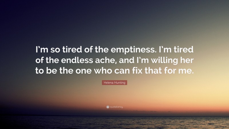 Helena Hunting Quote: “I’m so tired of the emptiness. I’m tired of the endless ache, and I’m willing her to be the one who can fix that for me.”