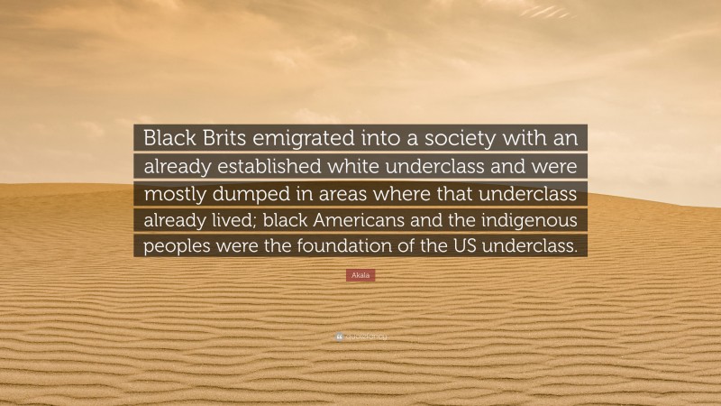 Akala Quote: “Black Brits emigrated into a society with an already established white underclass and were mostly dumped in areas where that underclass already lived; black Americans and the indigenous peoples were the foundation of the US underclass.”