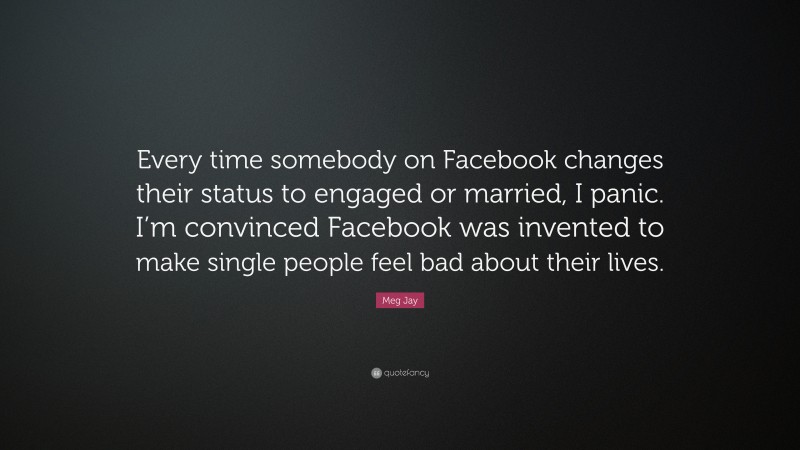 Meg Jay Quote: “Every time somebody on Facebook changes their status to engaged or married, I panic. I’m convinced Facebook was invented to make single people feel bad about their lives.”