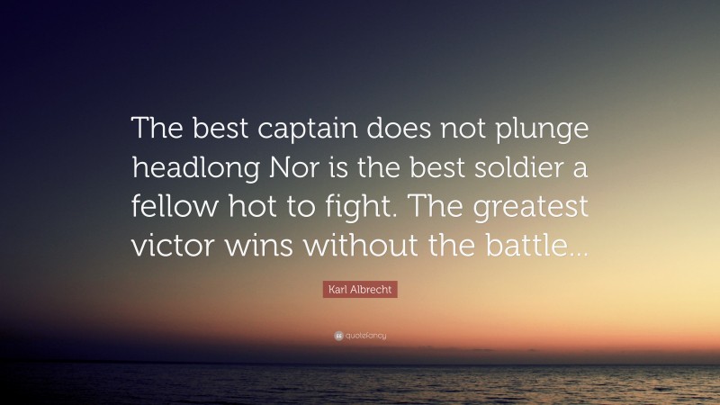 Karl Albrecht Quote: “The best captain does not plunge headlong Nor is the best soldier a fellow hot to fight. The greatest victor wins without the battle...”