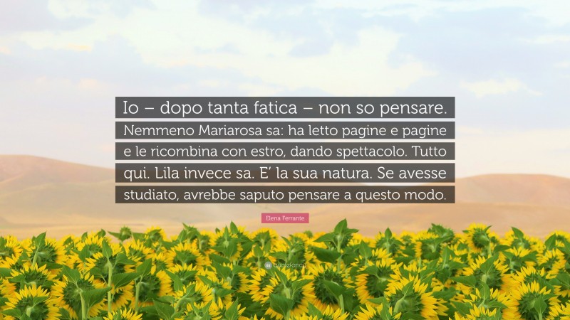 Elena Ferrante Quote: “Io – dopo tanta fatica – non so pensare. Nemmeno Mariarosa sa: ha letto pagine e pagine e le ricombina con estro, dando spettacolo. Tutto qui. Lila invece sa. E’ la sua natura. Se avesse studiato, avrebbe saputo pensare a questo modo.”