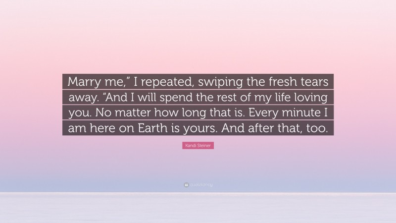 Kandi Steiner Quote: “Marry me,” I repeated, swiping the fresh tears away. “And I will spend the rest of my life loving you. No matter how long that is. Every minute I am here on Earth is yours. And after that, too.”