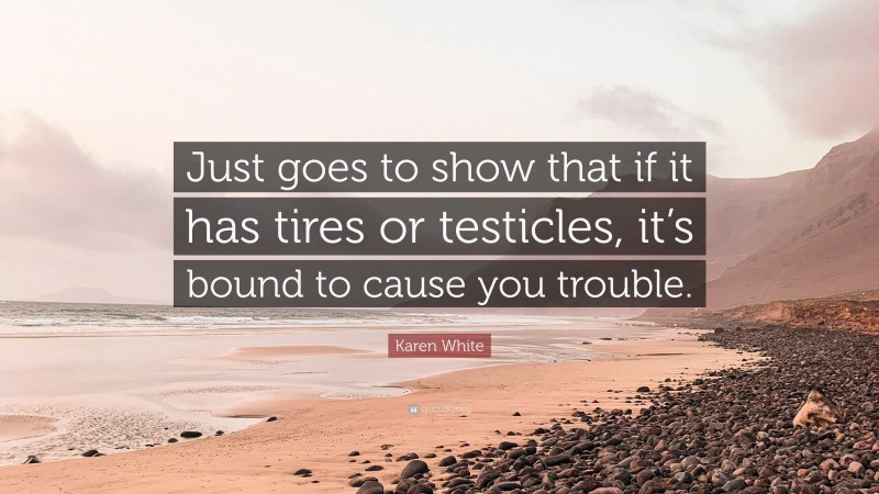 Karen White Quote: “Just goes to show that if it has tires or testicles, it’s bound to cause you trouble.”