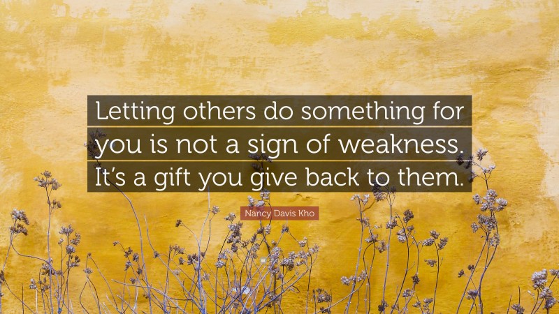Nancy Davis Kho Quote: “Letting others do something for you is not a sign of weakness. It’s a gift you give back to them.”