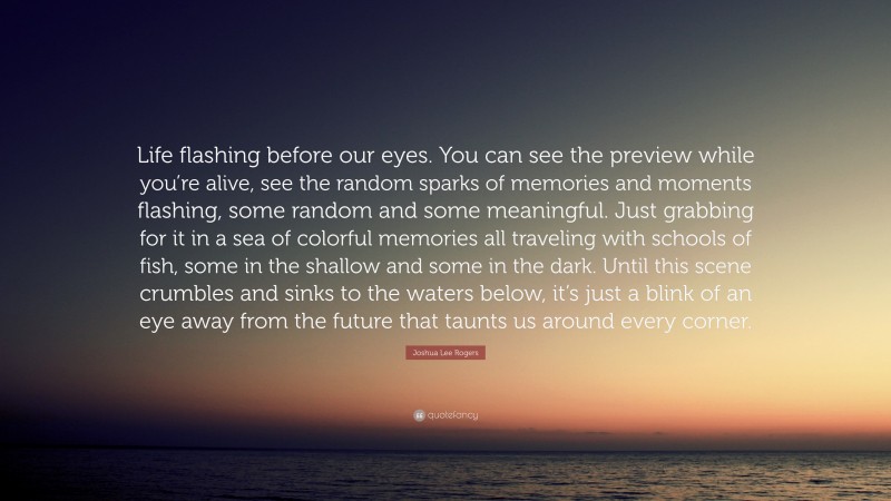 Joshua Lee Rogers Quote: “Life flashing before our eyes. You can see the preview while you’re alive, see the random sparks of memories and moments flashing, some random and some meaningful. Just grabbing for it in a sea of colorful memories all traveling with schools of fish, some in the shallow and some in the dark. Until this scene crumbles and sinks to the waters below, it’s just a blink of an eye away from the future that taunts us around every corner.”