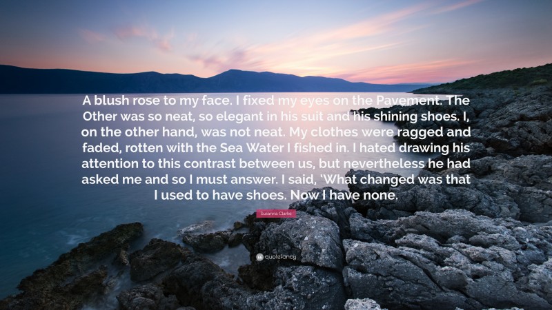 Susanna Clarke Quote: “A blush rose to my face. I fixed my eyes on the Pavement. The Other was so neat, so elegant in his suit and his shining shoes. I, on the other hand, was not neat. My clothes were ragged and faded, rotten with the Sea Water I fished in. I hated drawing his attention to this contrast between us, but nevertheless he had asked me and so I must answer. I said, ‘What changed was that I used to have shoes. Now I have none.”