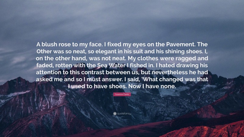 Susanna Clarke Quote: “A blush rose to my face. I fixed my eyes on the Pavement. The Other was so neat, so elegant in his suit and his shining shoes. I, on the other hand, was not neat. My clothes were ragged and faded, rotten with the Sea Water I fished in. I hated drawing his attention to this contrast between us, but nevertheless he had asked me and so I must answer. I said, ‘What changed was that I used to have shoes. Now I have none.”