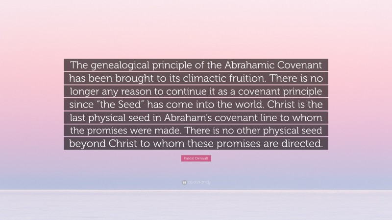 Pascal Denault Quote: “The genealogical principle of the Abrahamic Covenant has been brought to its climactic fruition. There is no longer any reason to continue it as a covenant principle since “the Seed” has come into the world. Christ is the last physical seed in Abraham’s covenant line to whom the promises were made. There is no other physical seed beyond Christ to whom these promises are directed.”
