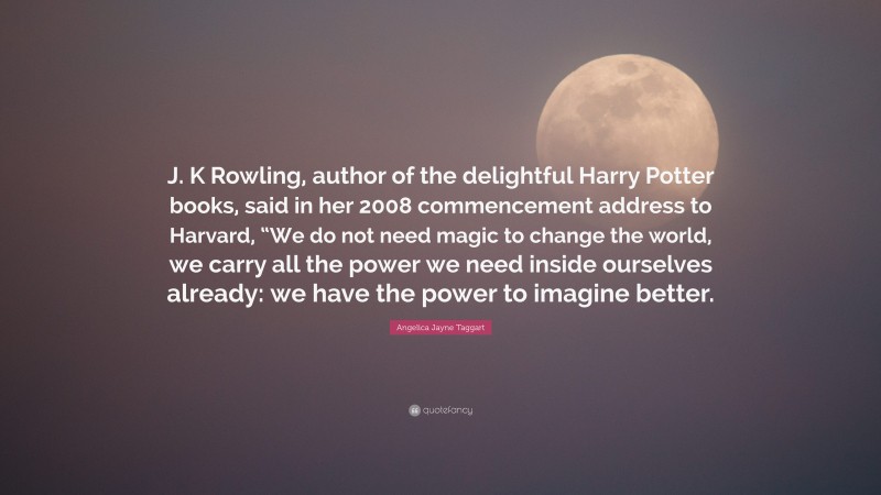 Angelica Jayne Taggart Quote: “J. K Rowling, author of the delightful Harry Potter books, said in her 2008 commencement address to Harvard, “We do not need magic to change the world, we carry all the power we need inside ourselves already: we have the power to imagine better.”