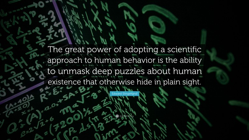Edward Slingerland Quote: “The great power of adopting a scientific approach to human behavior is the ability to unmask deep puzzles about human existence that otherwise hide in plain sight.”
