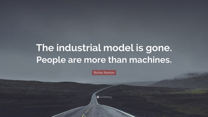 Richie Norton Quote: “The industrial model is gone. People are more than machines.”