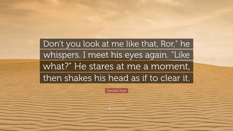Danielle Pearl Quote: “Don’t you look at me like that, Ror,” he whispers. I meet his eyes again. “Like what?” He stares at me a moment, then shakes his head as if to clear it.”
