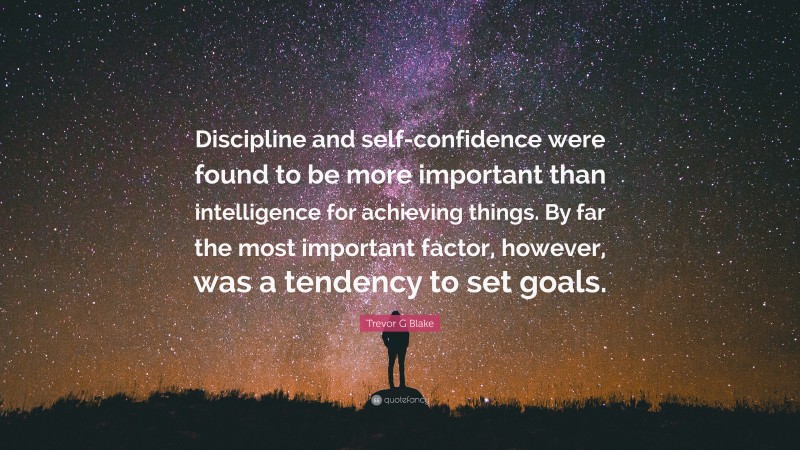 Trevor G Blake Quote: “Discipline and self-confidence were found to be more important than intelligence for achieving things. By far the most important factor, however, was a tendency to set goals.”