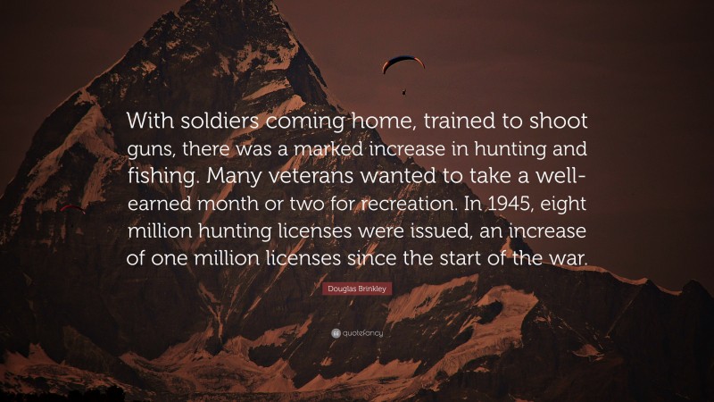 Douglas Brinkley Quote: “With soldiers coming home, trained to shoot guns, there was a marked increase in hunting and fishing. Many veterans wanted to take a well-earned month or two for recreation. In 1945, eight million hunting licenses were issued, an increase of one million licenses since the start of the war.”