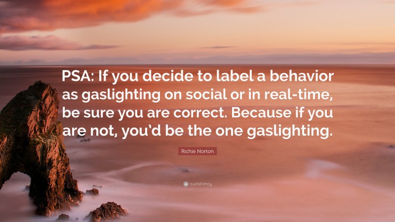 Richie Norton Quote: “PSA: If you decide to label a behavior as gaslighting on social or in real-time, be sure you are correct. Because if you are not, you’d be the one gaslighting.”