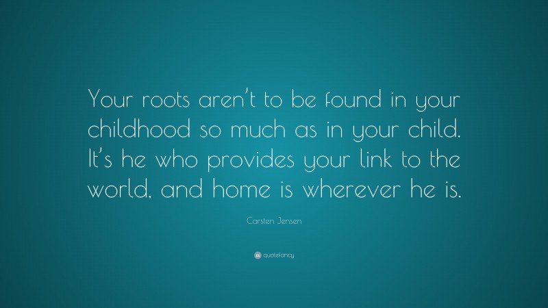 Carsten Jensen Quote: “Your roots aren’t to be found in your childhood so much as in your child. It’s he who provides your link to the world, and home is wherever he is.”