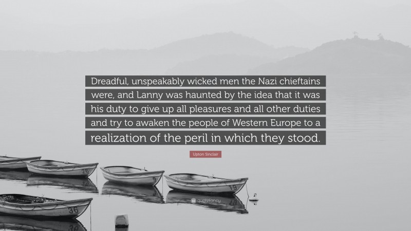 Upton Sinclair Quote: “Dreadful, unspeakably wicked men the Nazi chieftains were, and Lanny was haunted by the idea that it was his duty to give up all pleasures and all other duties and try to awaken the people of Western Europe to a realization of the peril in which they stood.”