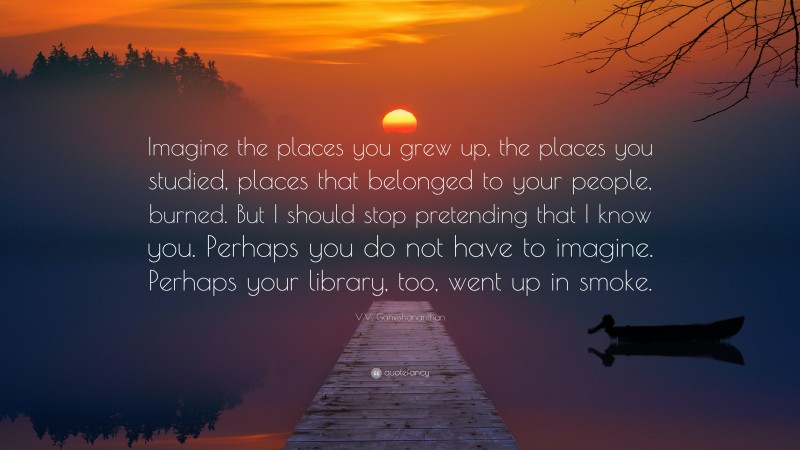 V.V. Ganeshananthan Quote: “Imagine the places you grew up, the places you studied, places that belonged to your people, burned. But I should stop pretending that I know you. Perhaps you do not have to imagine. Perhaps your library, too, went up in smoke.”
