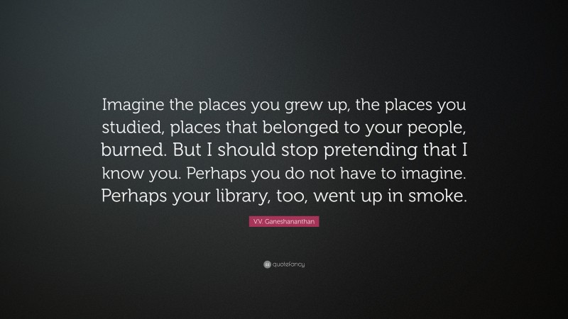 V.V. Ganeshananthan Quote: “Imagine the places you grew up, the places you studied, places that belonged to your people, burned. But I should stop pretending that I know you. Perhaps you do not have to imagine. Perhaps your library, too, went up in smoke.”