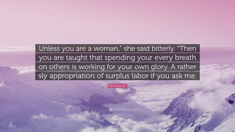 Evie Dunmore Quote: “Unless you are a woman,” she said bitterly. “Then you are taught that spending your every breath on others is working for your own glory. A rather sly appropriation of surplus labor if you ask me.”