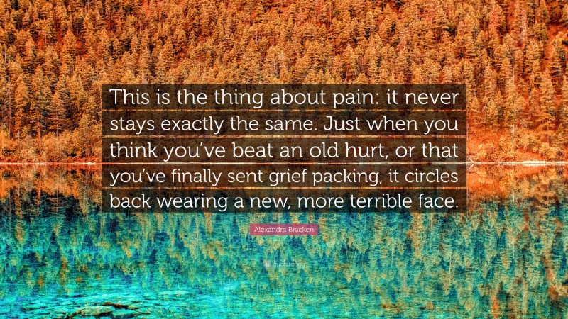Alexandra Bracken Quote: “This is the thing about pain: it never stays exactly the same. Just when you think you’ve beat an old hurt, or that you’ve finally sent grief packing, it circles back wearing a new, more terrible face.”