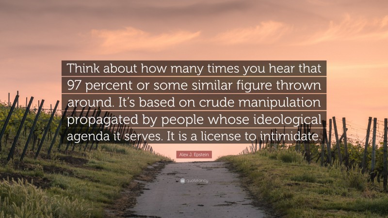 Alex J. Epstein Quote: “Think about how many times you hear that 97 percent or some similar figure thrown around. It’s based on crude manipulation propagated by people whose ideological agenda it serves. It is a license to intimidate.”