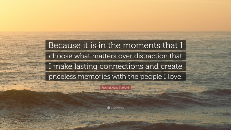 Rachel Macy Stafford Quote: “Because it is in the moments that I choose what matters over distraction that I make lasting connections and create priceless memories with the people I love.”