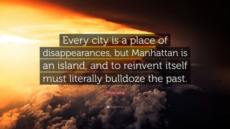 Olivia Laing Quote: “Every city is a place of disappearances, but Manhattan is an island, and to reinvent itself must literally bulldoze the past.”