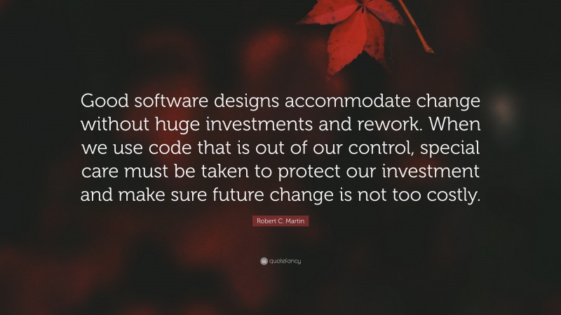 Robert C. Martin Quote: “Good software designs accommodate change without huge investments and rework. When we use code that is out of our control, special care must be taken to protect our investment and make sure future change is not too costly.”