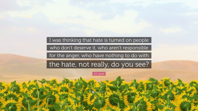 S.E. Lynes Quote: “I was thinking that hate is turned on people who don’t deserve it, who aren’t responsible for the anger, who have nothing to do with the hate, not really, do you see?”