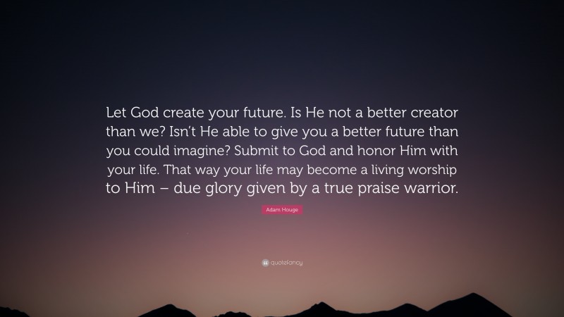 Adam Houge Quote: “Let God create your future. Is He not a better creator than we? Isn’t He able to give you a better future than you could imagine? Submit to God and honor Him with your life. That way your life may become a living worship to Him – due glory given by a true praise warrior.”