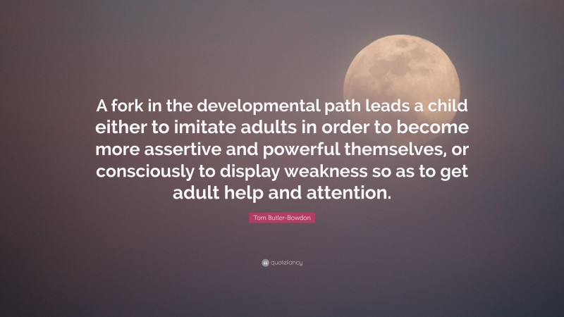 Tom Butler-Bowdon Quote: “A fork in the developmental path leads a child either to imitate adults in order to become more assertive and powerful themselves, or consciously to display weakness so as to get adult help and attention.”