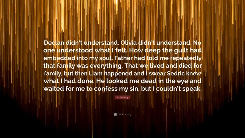 J.J. McAvoy Quote: “Declan didn’t understand. Olivia didn’t understand. No one understood what I felt. How deep the guilt had embedded into my soul. Father had told me repeatedly that family was everything. That we lived and died for family, but then Liam happened and I swear Sedric knew what I had done. He looked me dead in the eye and waited for me to confess my sin, but I couldn’t speak.”