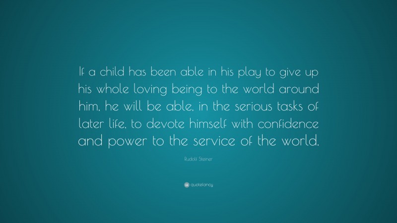 Rudolf Steiner Quote: “If a child has been able in his play to give up his whole loving being to the world around him, he will be able, in the serious tasks of later life, to devote himself with confidence and power to the service of the world.”