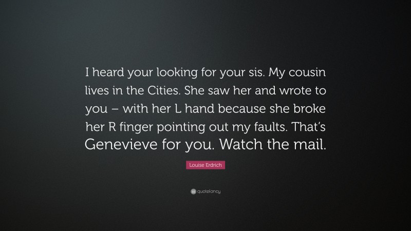 Louise Erdrich Quote: “I heard your looking for your sis. My cousin lives in the Cities. She saw her and wrote to you – with her L hand because she broke her R finger pointing out my faults. That’s Genevieve for you. Watch the mail.”