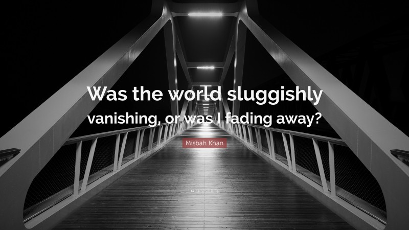 Misbah Khan Quote: “Was the world sluggishly vanishing, or was I fading away?”