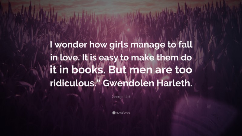 George Eliot Quote: “I wonder how girls manage to fall in love. It is easy to make them do it in books. But men are too ridiculous.” Gwendolen Harleth.”