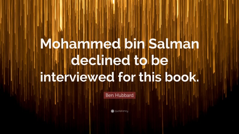 Ben Hubbard Quote: “Mohammed bin Salman declined to be interviewed for this book.”
