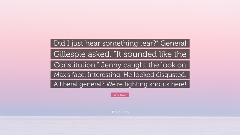 Larry Niven Quote: “Did I just hear something tear?” General Gillespie asked. “It sounded like the Constitution.” Jenny caught the look on Max’s face. Interesting. He looked disgusted. A liberal general? We’re fighting snouts here!”