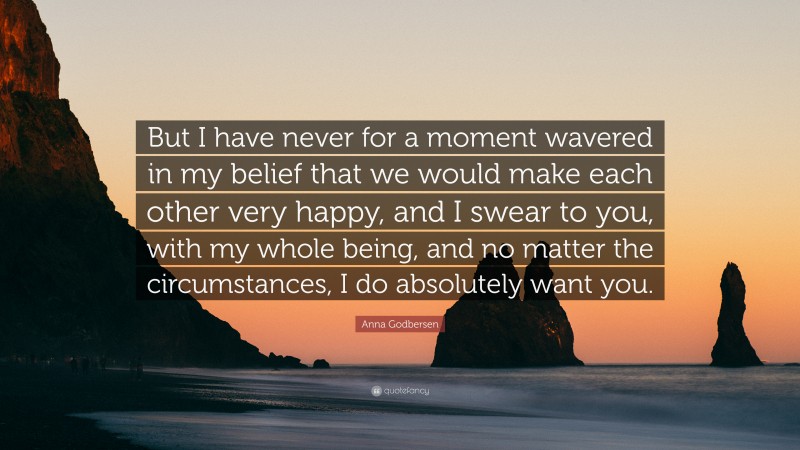 Anna Godbersen Quote: “But I have never for a moment wavered in my belief that we would make each other very happy, and I swear to you, with my whole being, and no matter the circumstances, I do absolutely want you.”